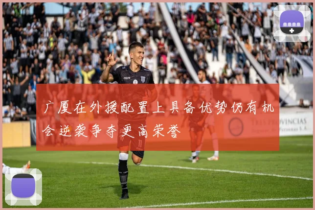 广厦在外援配置上具备优势仍有机会逆袭争夺更高荣誉