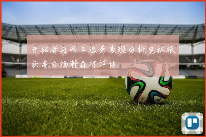 开拓者近两年选秀表现分析克林根获高分杨瀚森待评估