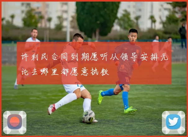 许利民合同到期愿听从领导安排无论去哪里都愿意执教