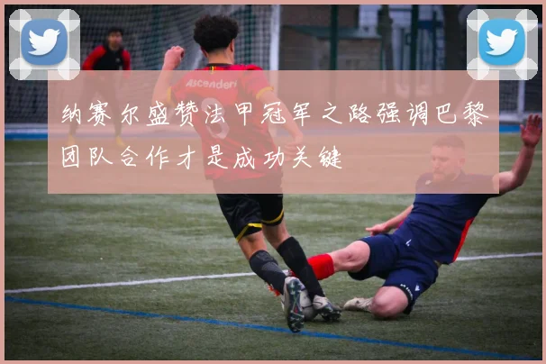 纳赛尔盛赞法甲冠军之路强调巴黎团队合作才是成功关键