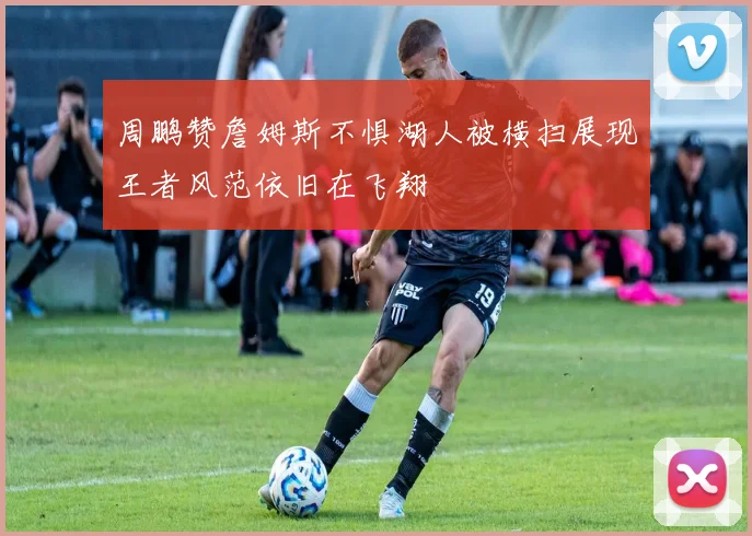 周鹏赞詹姆斯不惧湖人被横扫展现王者风范依旧在飞翔