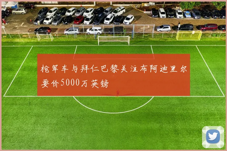 枪军车与拜仁巴黎关注布阿迪里尔要价5000万英镑