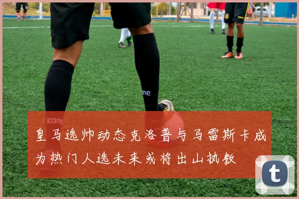 皇马选帅动态克洛普与马雷斯卡成为热门人选未来或将出山执教