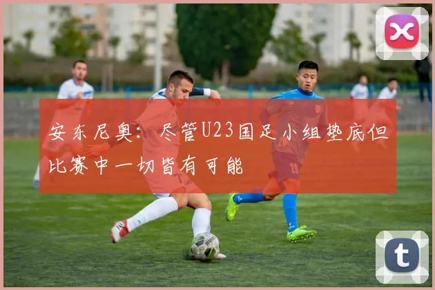 安东尼奥：尽管U23国足小组垫底但比赛中一切皆有可能