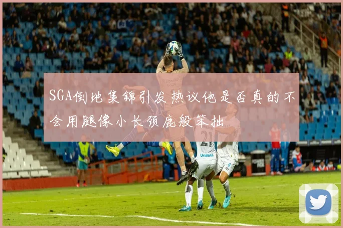 SGA倒地集锦引发热议他是否真的不会用腿像小长颈鹿般笨拙