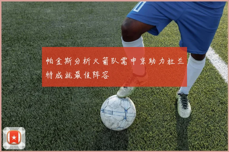 帕金斯分析火箭队需申京助力杜兰特成就最佳阵容