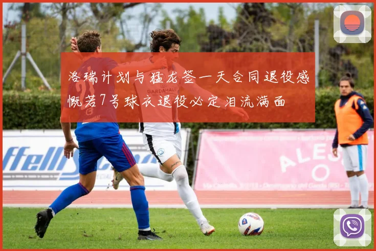 洛瑞计划与猛龙签一天合同退役感慨若7号球衣退役必定泪流满面