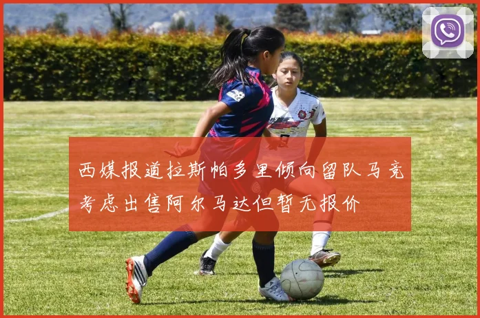 西媒报道拉斯帕多里倾向留队马竞考虑出售阿尔马达但暂无报价