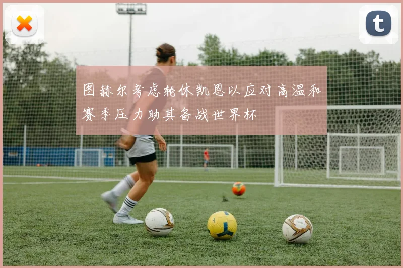 图赫尔考虑轮休凯恩以应对高温和赛季压力助其备战世界杯