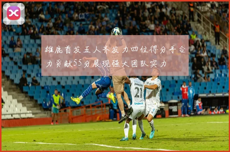 雄鹿首发五人齐发力四位得分手合力贡献55分展现强大团队实力