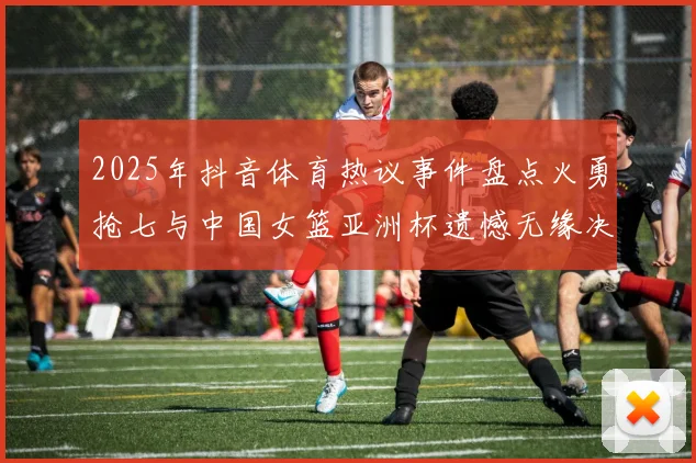 2025年抖音体育热议事件盘点火勇抢七与中国女篮亚洲杯遗憾无缘决赛
