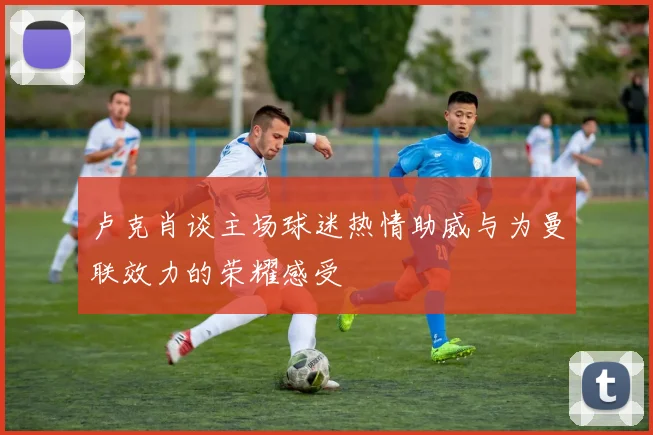 卢克肖谈主场球迷热情助威与为曼联效力的荣耀感受