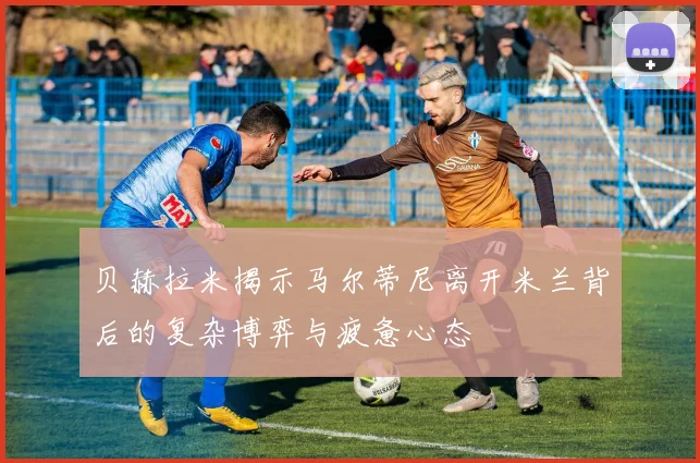 贝赫拉米揭示马尔蒂尼离开米兰背后的复杂博弈与疲惫心态