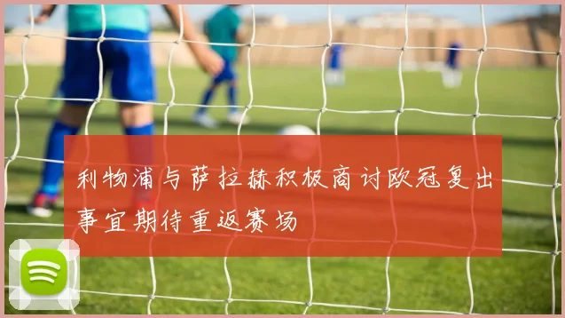 利物浦与萨拉赫积极商讨欧冠复出事宜期待重返赛场