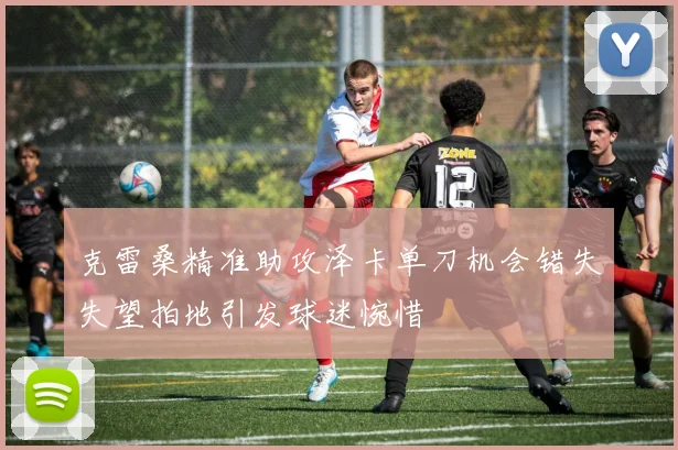 克雷桑精准助攻泽卡单刀机会错失失望拍地引发球迷惋惜
