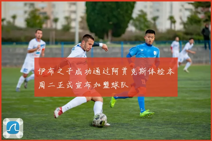 伊布之子成功通过阿贾克斯体检本周二正式宣布加盟球队