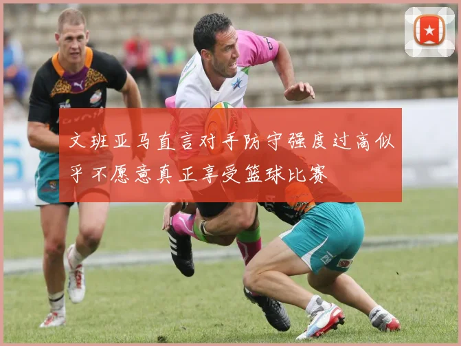 文班亚马直言对手防守强度过高似乎不愿意真正享受篮球比赛